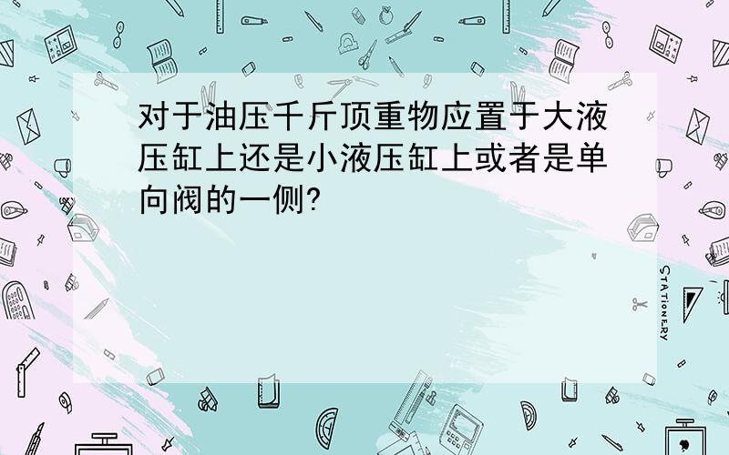 对于油压千斤顶重物应置于大液压缸上还是小液压缸上或者是单向阀的一侧?