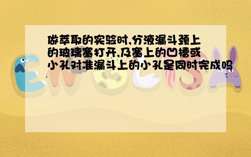 做萃取的实验时,分液漏斗颈上的玻璃塞打开,及塞上的凹槽或小孔对准漏斗上的小孔是同时完成吗