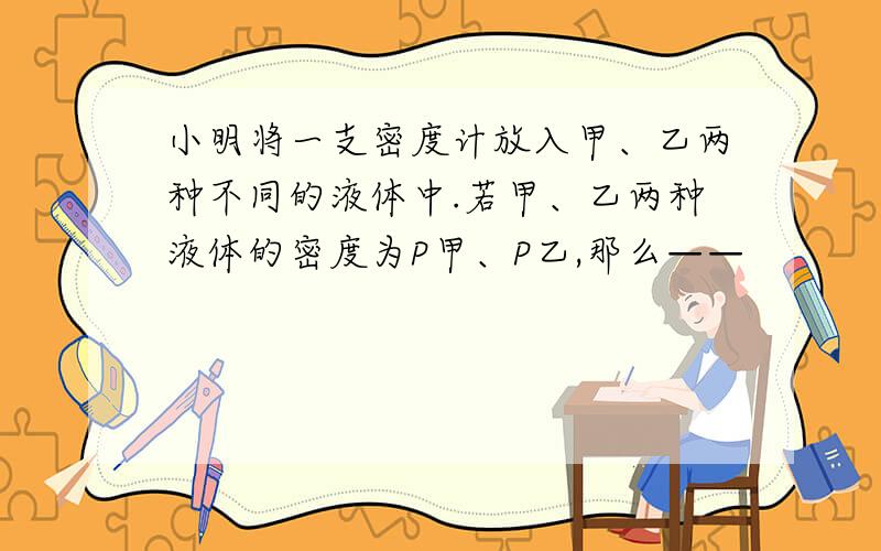 小明将一支密度计放入甲、乙两种不同的液体中.若甲、乙两种液体的密度为P甲、P乙,那么——