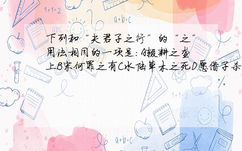 下列和“夫君子之行”的“之”用法相同的一项是：A辍耕之垄上B宋何罪之有C水陆草木之死D愿借子杀之