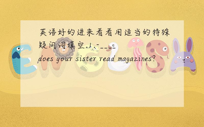 英语好的进来看看用适当的特殊疑问词填空.1.-____ does your sister read magazines?