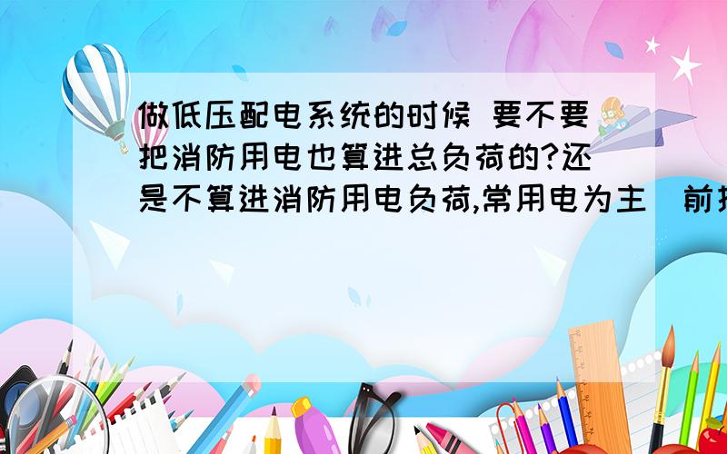 做低压配电系统的时候 要不要把消防用电也算进总负荷的?还是不算进消防用电负荷,常用电为主（前提是如果