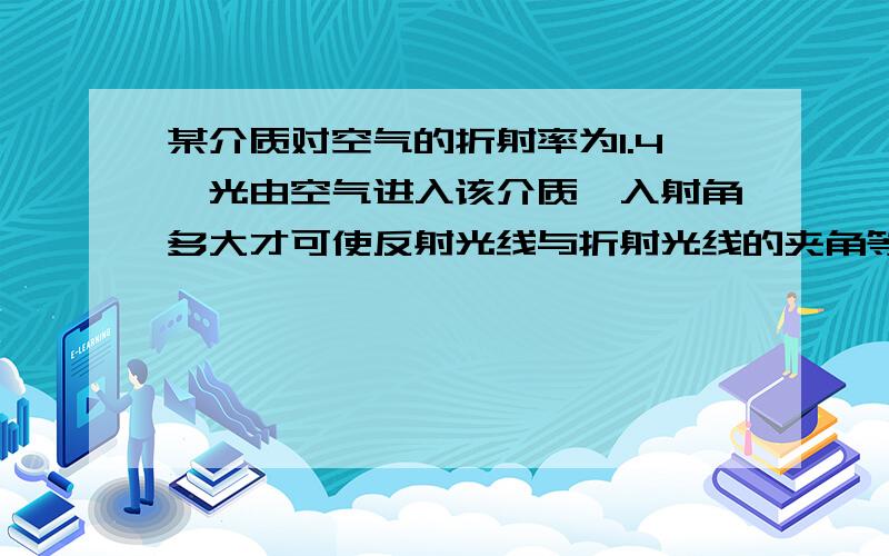 某介质对空气的折射率为1.4,光由空气进入该介质,入射角多大才可使反射光线与折射光线的夹角等于90度