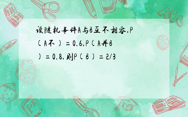 设随机事件A与B互不相容,P(A不)=0.6,P(A并B)=0.8,则P(B)=2/3