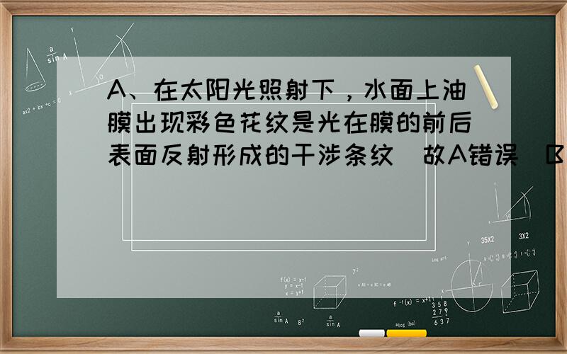 A、在太阳光照射下，水面上油膜出现彩色花纹是光在膜的前后表面反射形成的干涉条纹．故A错误．B、根据 △x=