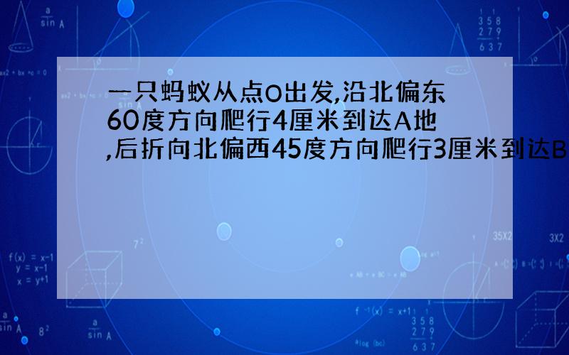 一只蚂蚁从点O出发,沿北偏东60度方向爬行4厘米到达A地,后折向北偏西45度方向爬行3厘米到达B地.