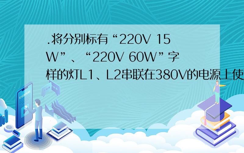 .将分别标有“220V 15W”、“220V 60W”字样的灯L1、L2串联在380V的电源上使用,则