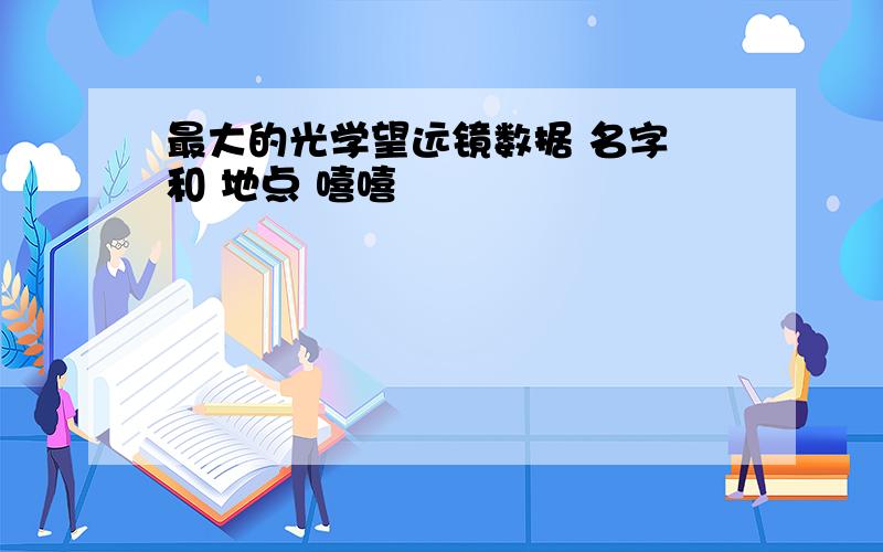 最大的光学望远镜数据 名字 和 地点 嘻嘻