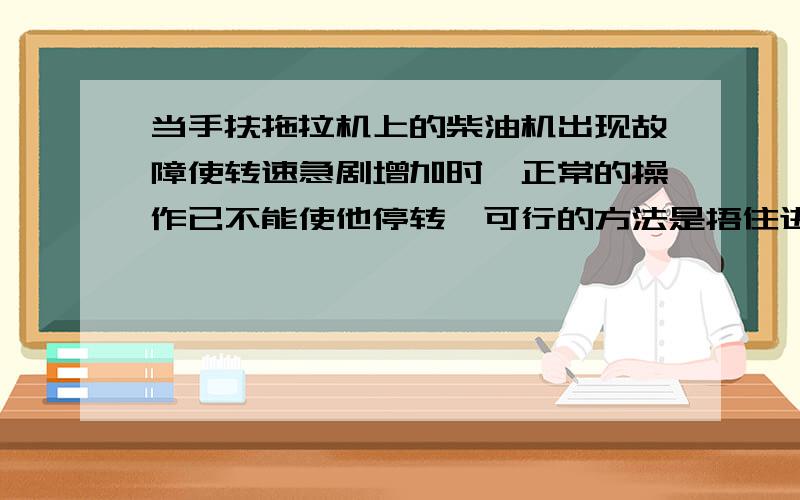 当手扶拖拉机上的柴油机出现故障使转速急剧增加时,正常的操作已不能使他停转,可行的方法是捂住进气口吗