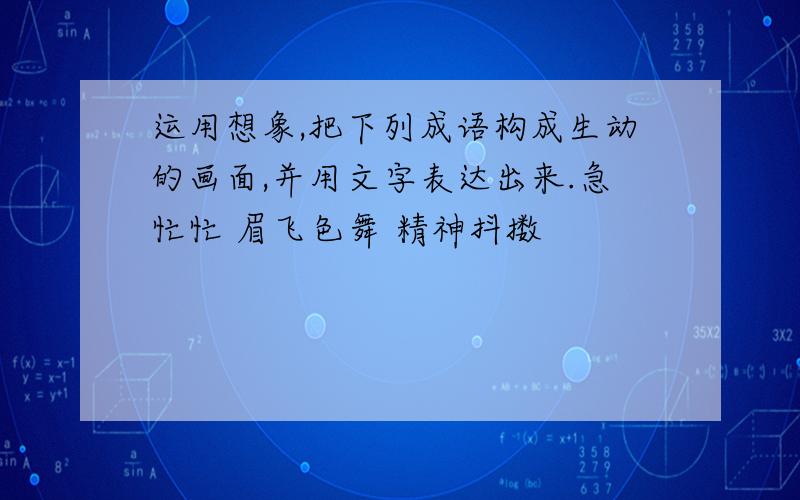 运用想象,把下列成语构成生动的画面,并用文字表达出来.急忙忙 眉飞色舞 精神抖擞