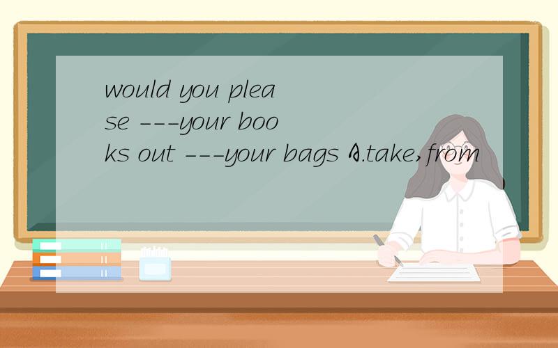 would you please ---your books out ---your bags A.take,from