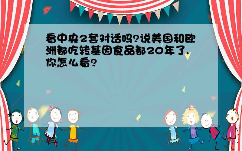 看中央2套对话吗?说美国和欧洲都吃转基因食品都20年了.你怎么看?