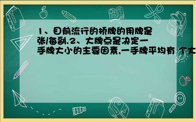 1、目前流行的桥牌的用牌是 张/每副.2、大牌点是决定一手牌大小的主要因素,一手牌平均有 个大牌点.3