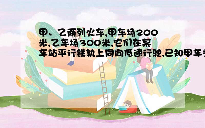 甲、乙两列火车,甲车场200米,乙车场300米,它们在某车站平行铁轨上同向低速行驶,已知甲车头与乙车位到家车