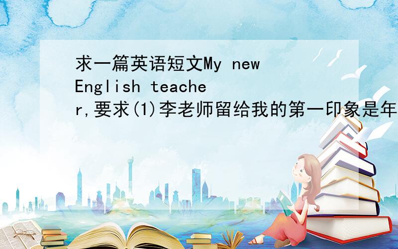 求一篇英语短文My new English teacher,要求(1)李老师留给我的第一印象是年轻,漂亮,热情,有活力;