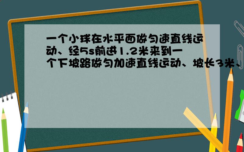 一个小球在水平面做匀速直线运动、经5s前进1.2米来到一个下坡路做匀加速直线运动、坡长3米、小球经4s到达坡底、求小球在