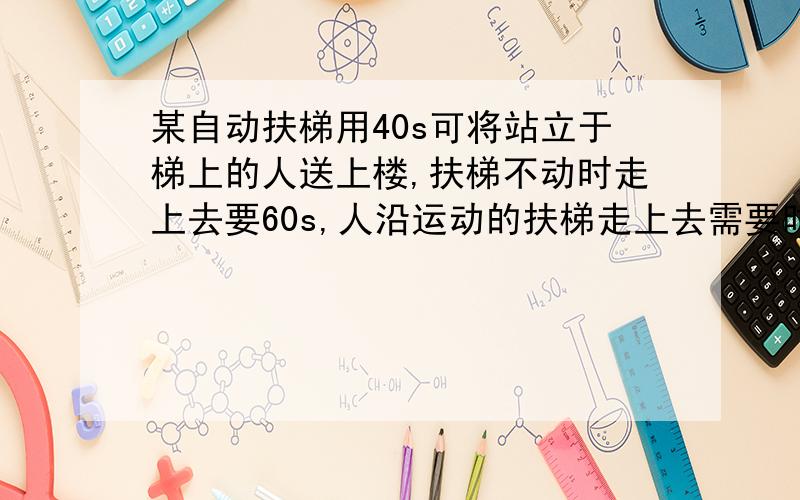 某自动扶梯用40s可将站立于梯上的人送上楼,扶梯不动时走上去要60s,人沿运动的扶梯走上去需要时间多少秒