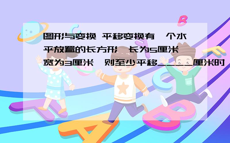 图形与变换 平移变换有一个水平放置的长方形,长为5厘米,宽为3厘米,则至少平移____厘米时,原长方形和新长方形刚好有一