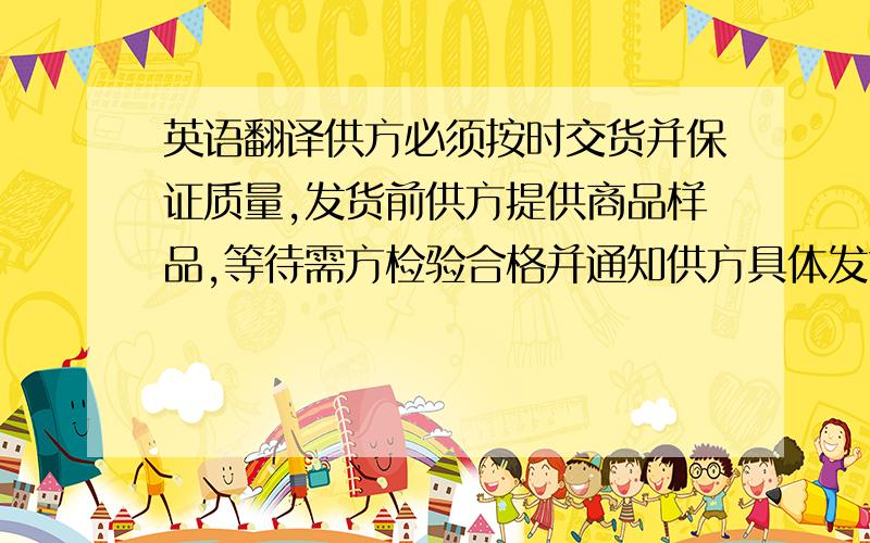 英语翻译供方必须按时交货并保证质量,发货前供方提供商品样品,等待需方检验合格并通知供方具体发货日期.同时保证提供商检手续