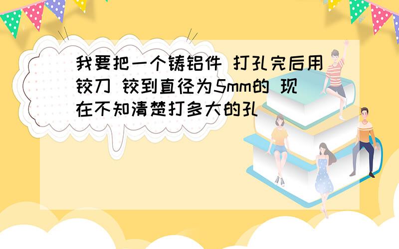 我要把一个铸铝件 打孔完后用铰刀 铰到直径为5mm的 现在不知清楚打多大的孔