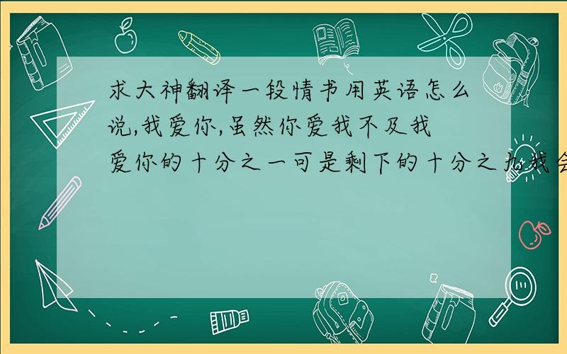 求大神翻译一段情书用英语怎么说,我爱你,虽然你爱我不及我爱你的十分之一可是剩下的十分之九我会用我的爱把它补足