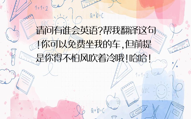 请问有谁会英语?帮我翻译这句!你可以免费坐我的车,但前提是你得不怕风吹着冷哦!哈哈!