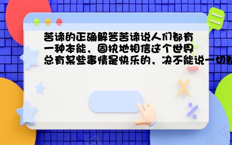 苦谛的正确解答苦谛说人们都有一种本能，固执地相信这个世界总有某些事情是快乐的，决不能说一切都是痛苦的，这正是人们不能解脱