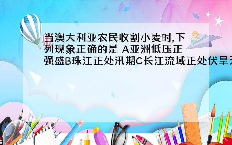 当澳大利亚农民收割小麦时,下列现象正确的是 A亚洲低压正强盛B珠江正处汛期C长江流域正处伏旱天气D 地球