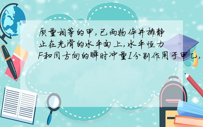 质量相等的甲,已两物体并排静止在光滑的水平面上,水平恒力F和同方向的瞬时冲量I分别作用于甲乙,使他们相向运动,则两物体再