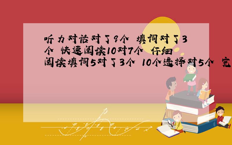 听力对话对了9个 填词对了3个 快速阅读10对7个 仔细阅读填词5对了3个 10个选择对5个 完形对了14 翻译1