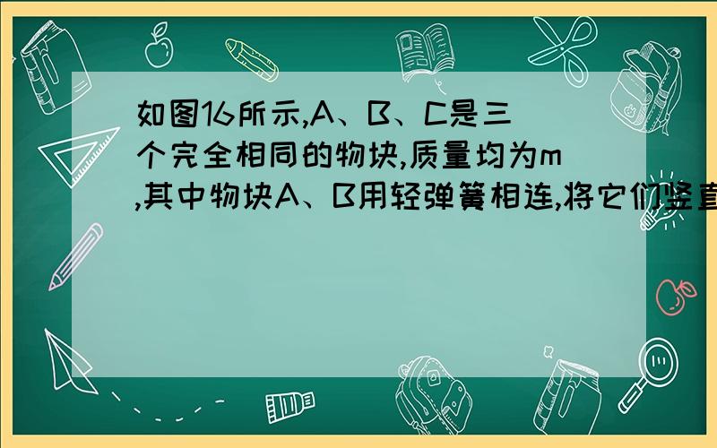 如图16所示,A、B、C是三个完全相同的物块,质量均为m,其中物块A、B用轻弹簧相连,将它们竖直放在水平地面上处于静止状