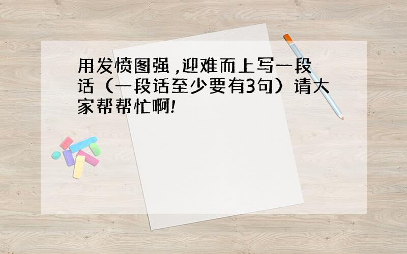 用发愤图强 ,迎难而上写一段话（一段话至少要有3句）请大家帮帮忙啊!