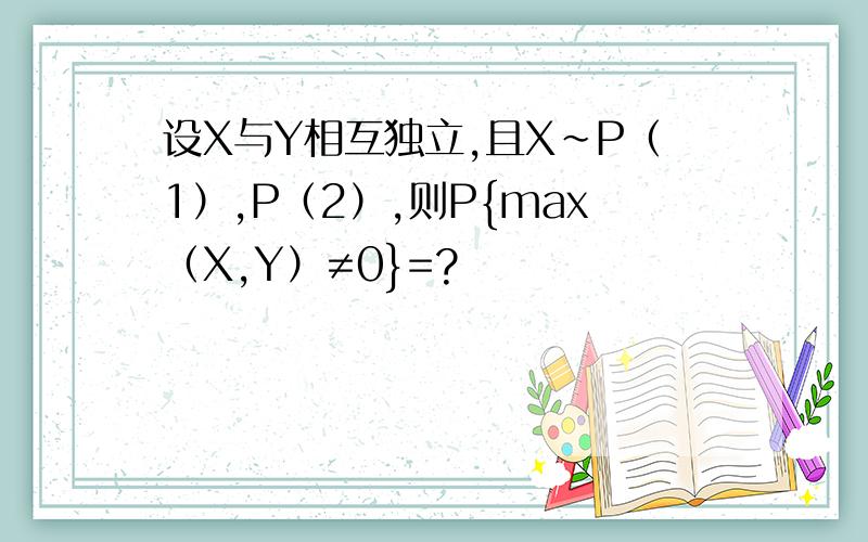 设X与Y相互独立,且X~P（1）,P（2）,则P{max（X,Y）≠0}=?