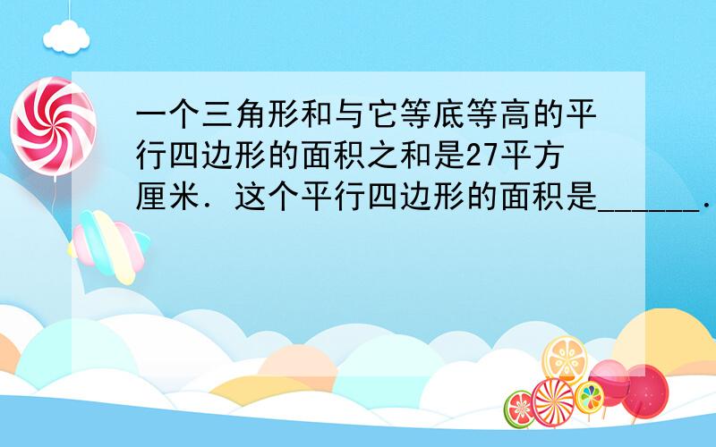 一个三角形和与它等底等高的平行四边形的面积之和是27平方厘米．这个平行四边形的面积是______．