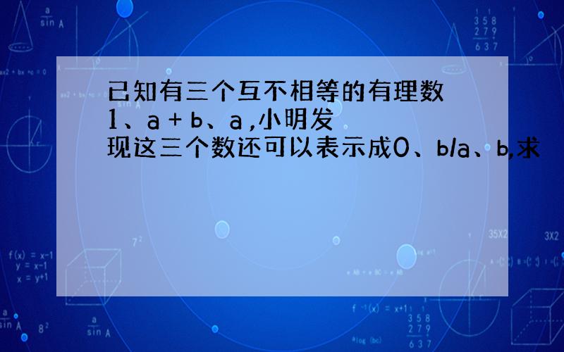 已知有三个互不相等的有理数 1、a + b、a ,小明发现这三个数还可以表示成0、b/a、b,求