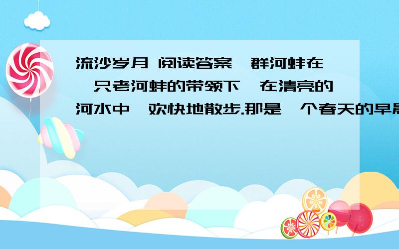 流沙岁月 阅读答案一群河蚌在一只老河蚌的带领下,在清亮的河水中,欢快地散步.那是一个春天的早晨,暖暖的太阳光照在河水中,