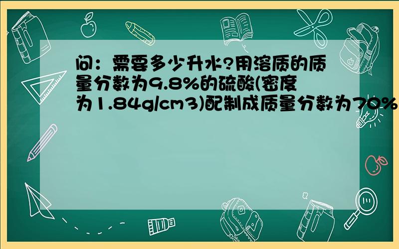 问：需要多少升水?用溶质的质量分数为9.8%的硫酸(密度为1.84g/cm3)配制成质量分数为70%的硫酸溶液需要多少毫