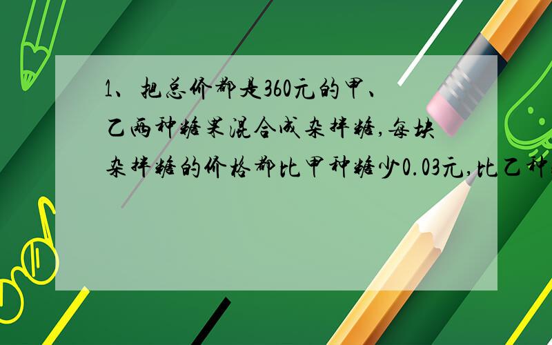 1、把总价都是360元的甲、乙两种糖果混合成杂拌糖,每块杂拌糖的价格都比甲种糖少0.03元,比乙种糖多0.02元,问原来