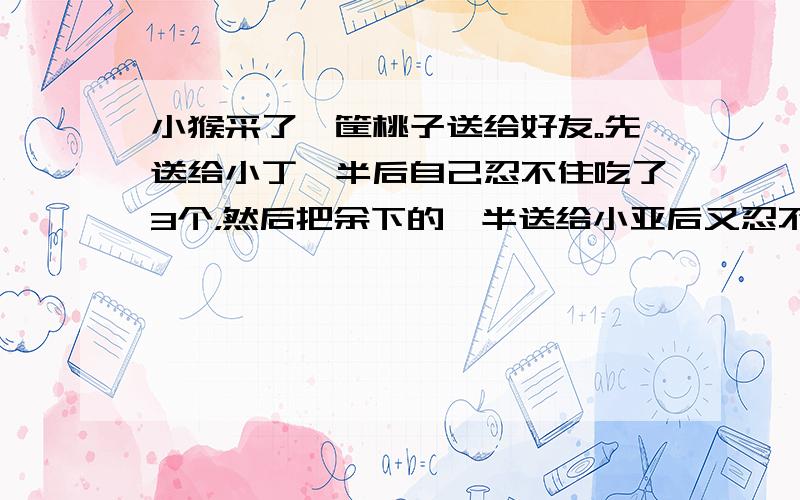 小猴采了一筐桃子送给好友。先送给小丁一半后自己忍不住吃了3个，然后把余下的一半送给小亚后又忍不住吃了2个，接着又把余下的