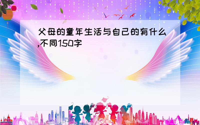 父母的童年生活与自己的有什么,不同150字