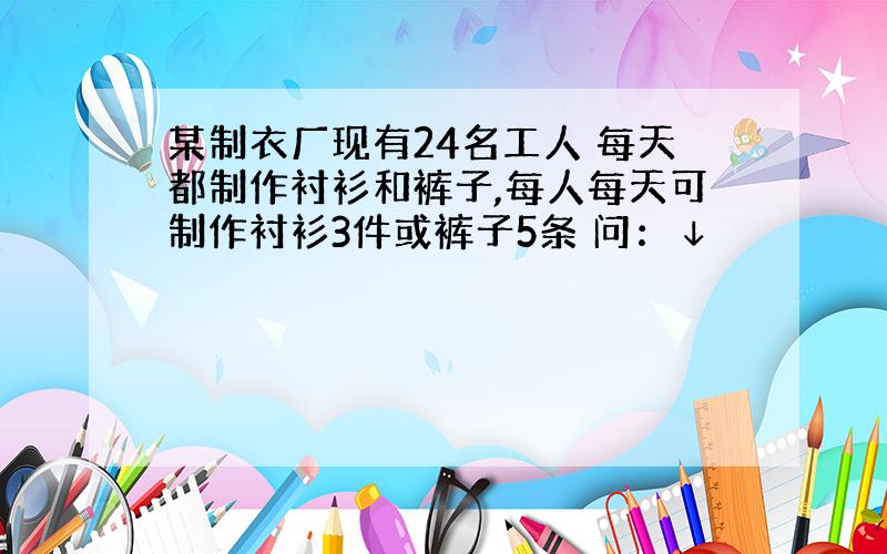 某制衣厂现有24名工人 每天都制作衬衫和裤子,每人每天可制作衬衫3件或裤子5条 问：↓