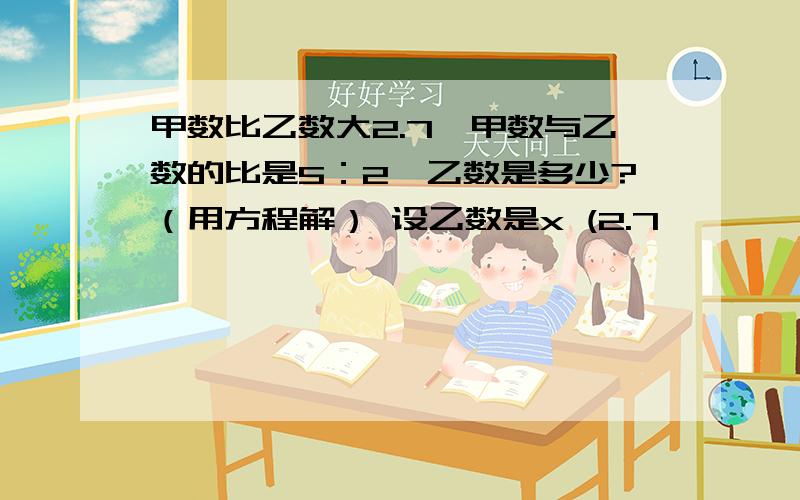 甲数比乙数大2.7,甲数与乙数的比是5：2,乙数是多少?（用方程解） 设乙数是x (2.7