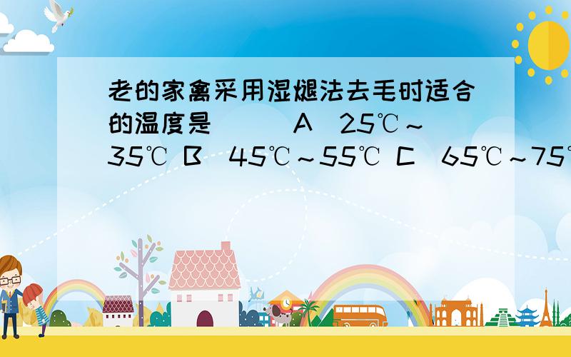 老的家禽采用湿煺法去毛时适合的温度是（ ） A．25℃～35℃ B．45℃～55℃ C．65℃～75℃ D．85℃～95