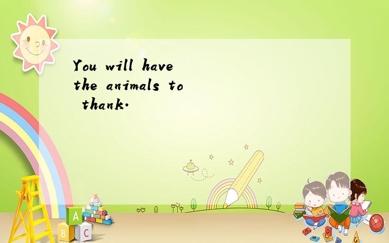 You will have the animals to thank.