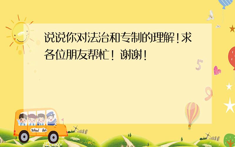 说说你对法治和专制的理解!求各位朋友帮忙! 谢谢!