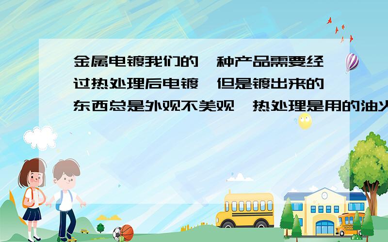 金属电镀我们的一种产品需要经过热处理后电镀,但是镀出来的东西总是外观不美观,热处理是用的油火.是这种情况,但是不知道油用