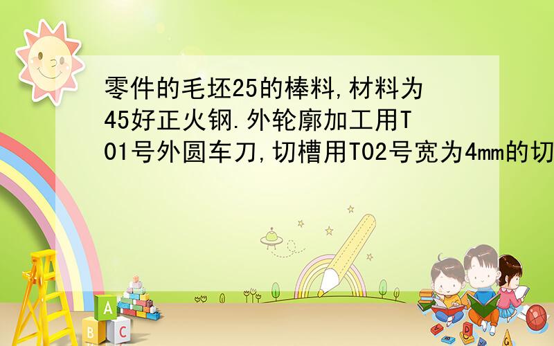 零件的毛坯25的棒料,材料为45好正火钢.外轮廓加工用T01号外圆车刀,切槽用T02号宽为4mm的切槽刀,螺纹有T03号