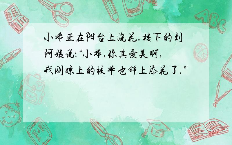 小希正在阳台上浇花,楼下的刘阿姨说：“小希,你真爱美啊,我刚晾上的被单也锦上添花了.”