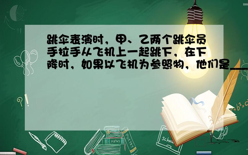 跳伞表演时，甲、乙两个跳伞员手拉手从飞机上一起跳下，在下降时，如果以飞机为参照物，他们是______的；以地面为参照物，