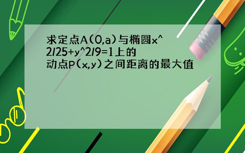 求定点A(0,a)与椭圆x^2/25+y^2/9=1上的动点P(x,y)之间距离的最大值